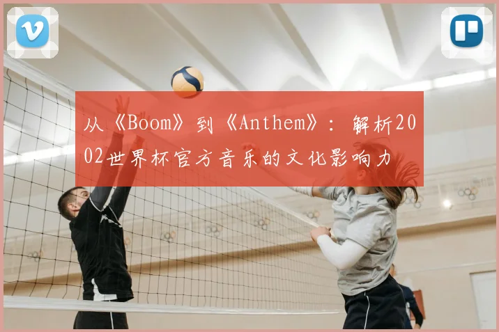 从《Boom》到《Anthem》：解析2002世界杯官方音乐的文化影响力