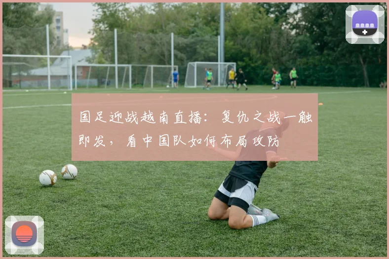 国足迎战越南直播：复仇之战一触即发，看中国队如何布局攻防