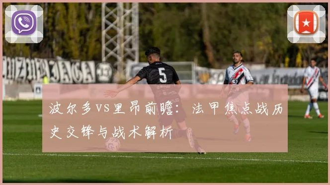 波尔多vs里昂前瞻：法甲焦点战历史交锋与战术解析