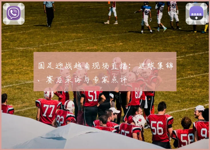 国足迎战越南现场直播：进球集锦、赛后采访与专家点评