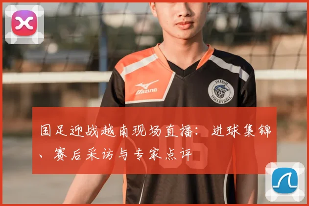 国足迎战越南现场直播：进球集锦、赛后采访与专家点评