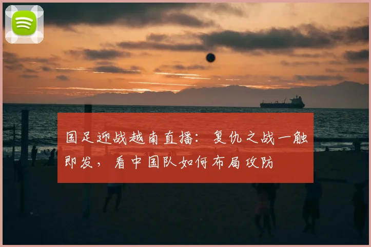 国足迎战越南直播：复仇之战一触即发，看中国队如何布局攻防