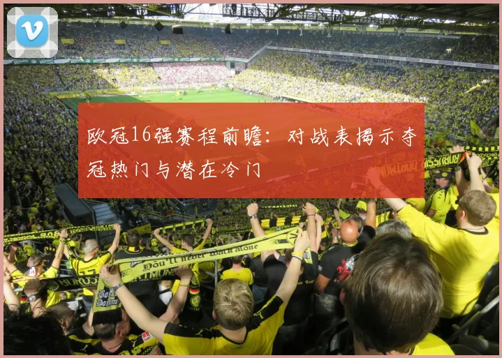 欧冠16强赛程前瞻：对战表揭示夺冠热门与潜在冷门
