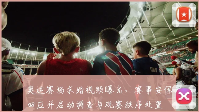 奥运赛场求婚视频曝光，赛事安保回应并启动调查与观赛秩序处置