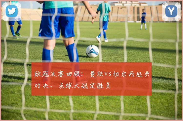 欧冠决赛回顾:曼联vs切尔西经典对决,点球大战定胜负